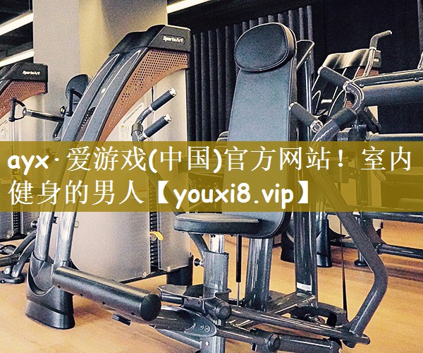 ayx·爱游戏(中国)官方网站！室内健身的男人