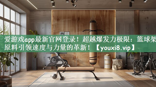 爱游戏app最新官网登录！超越爆发力极限：篮球架原料引领速度与力量的革新！