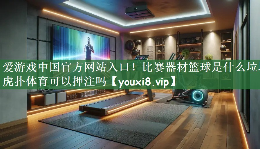 爱游戏中国官方网站入口！比赛器材篮球是什么垃圾虎扑体育可以押注吗