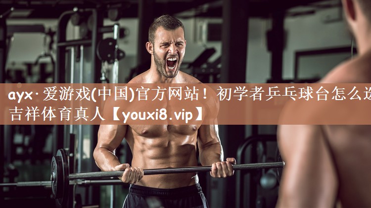 ayx·爱游戏(中国)官方网站！初学者乒乓球台怎么选吉祥体育真人