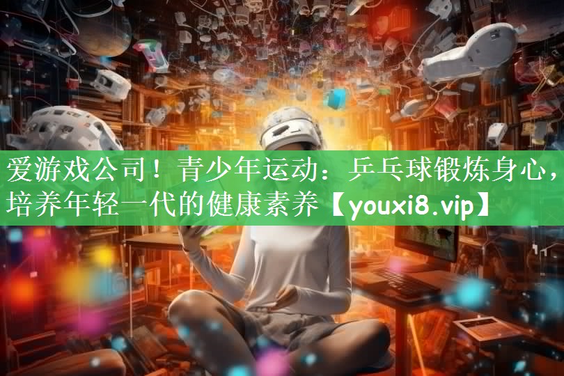 青少年运动：乒乓球锻炼身心，培养年轻一代的健康素养